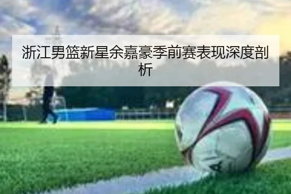 浙江男篮新星余嘉豪季前赛表现深度剖析